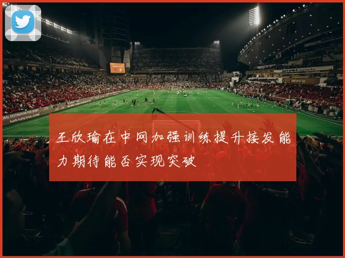 王欣瑜在中网加强训练提升接发能力期待能否实现突破